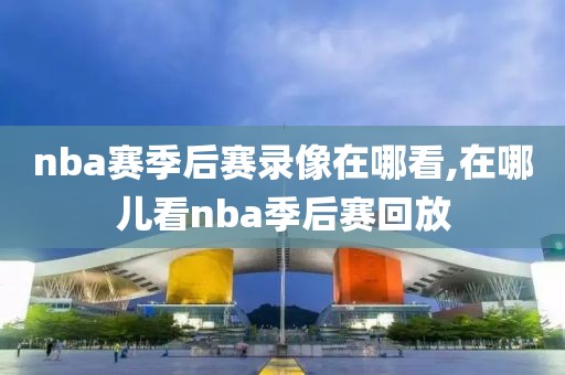nba赛季后赛录像在哪看,在哪儿看nba季后赛回放