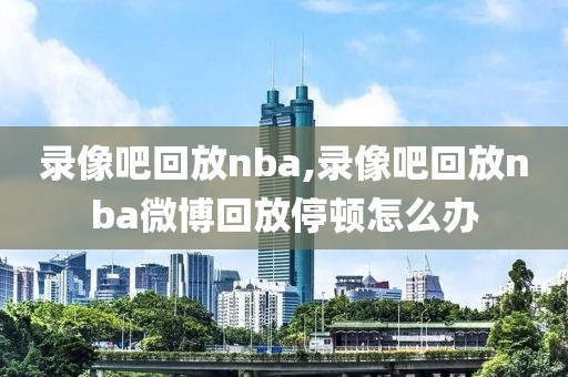 录像吧回放nba,录像吧回放nba微博回放停顿怎么办