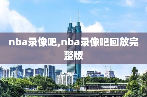 nba录像吧,nba录像吧回放完整版