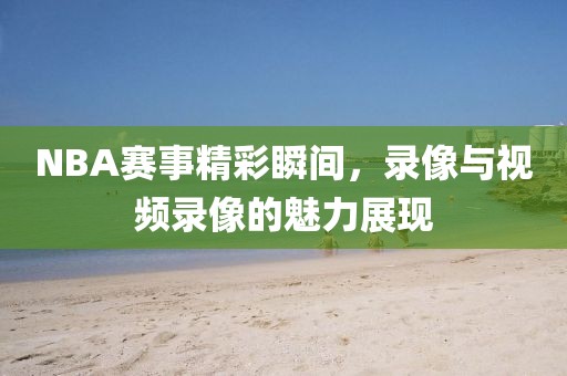 NBA赛事精彩瞬间，录像与视频录像的魅力展现
