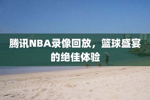 腾讯NBA录像回放，篮球盛宴的绝佳体验
