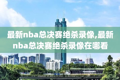 最新nba总决赛绝杀录像,最新nba总决赛绝杀录像在哪看