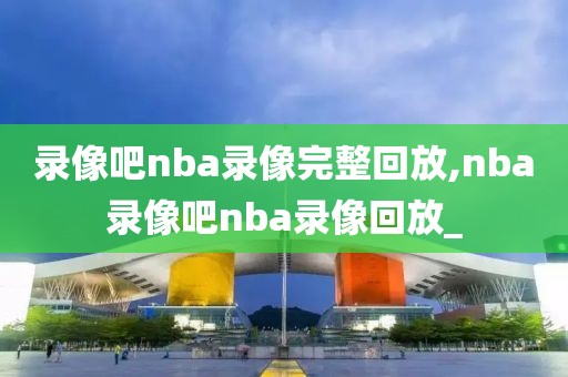 录像吧nba录像完整回放,nba录像吧nba录像回放_
