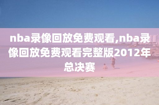 nba录像回放免费观看,nba录像回放免费观看完整版2012年总决赛