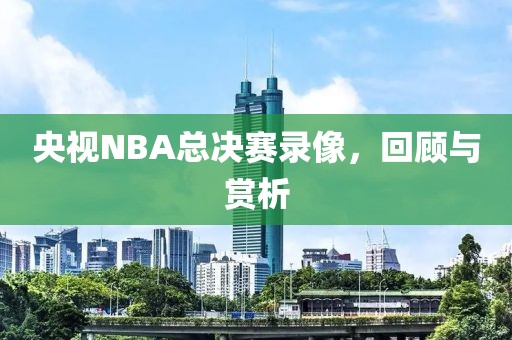 央视NBA总决赛录像，回顾与赏析