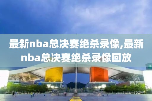 最新nba总决赛绝杀录像,最新nba总决赛绝杀录像回放