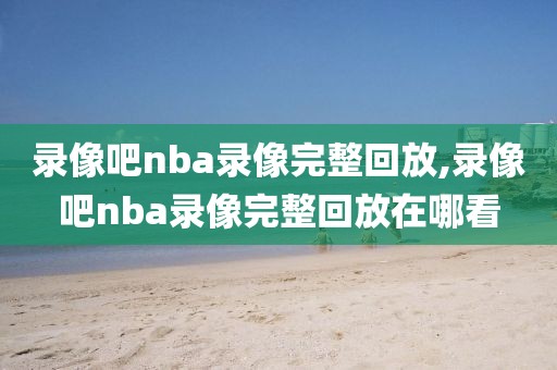 录像吧nba录像完整回放,录像吧nba录像完整回放在哪看