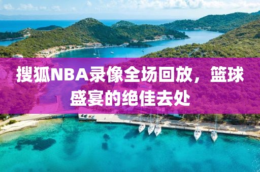 搜狐NBA录像全场回放，篮球盛宴的绝佳去处