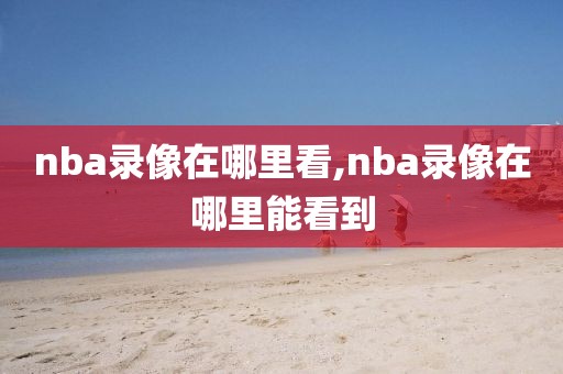 nba录像在哪里看,nba录像在哪里能看到