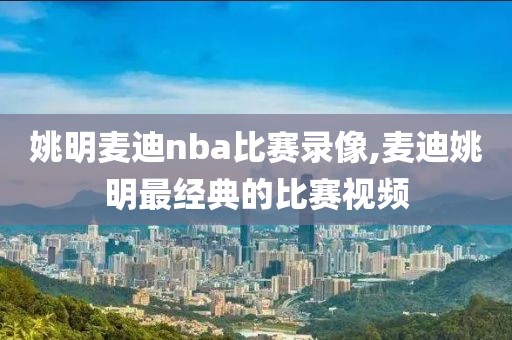 姚明麦迪nba比赛录像,麦迪姚明最经典的比赛视频