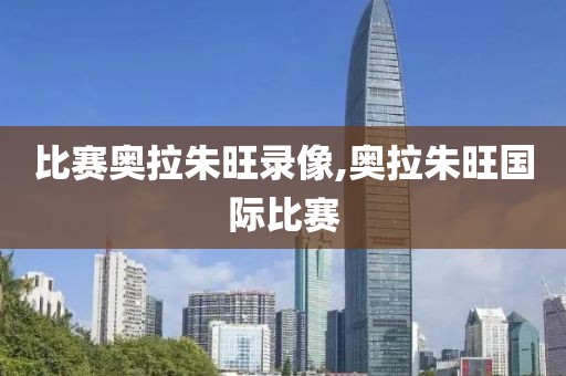 比赛奥拉朱旺录像,奥拉朱旺国际比赛
