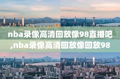 nba录像高清回放像98直播吧,nba录像高清回放像回放98