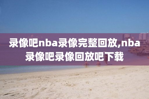 录像吧nba录像完整回放,nba录像吧录像回放吧下载