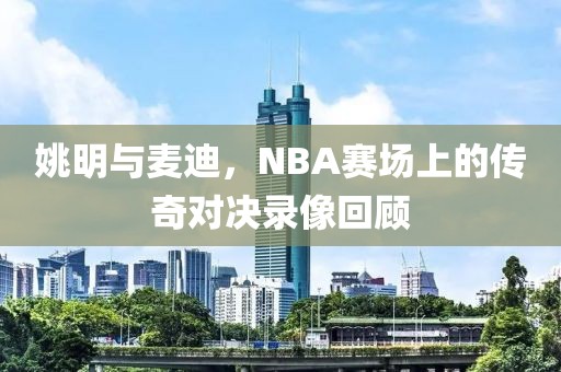 姚明与麦迪，NBA赛场上的传奇对决录像回顾