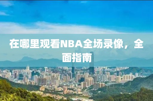 在哪里观看NBA全场录像，全面指南