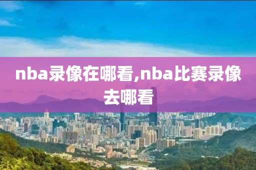 nba录像在哪看,nba比赛录像去哪看