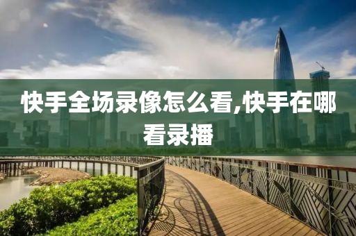 快手全场录像怎么看,快手在哪看录播