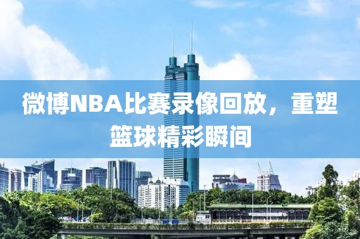 微博NBA比赛录像回放，重塑篮球精彩瞬间