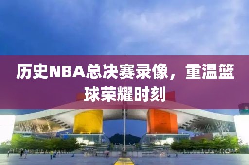 历史NBA总决赛录像，重温篮球荣耀时刻