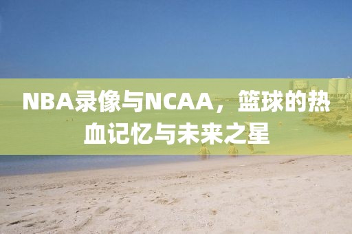 NBA录像与NCAA，篮球的热血记忆与未来之星