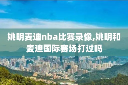 姚明麦迪nba比赛录像,姚明和麦迪国际赛场打过吗