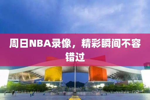 周日NBA录像，精彩瞬间不容错过