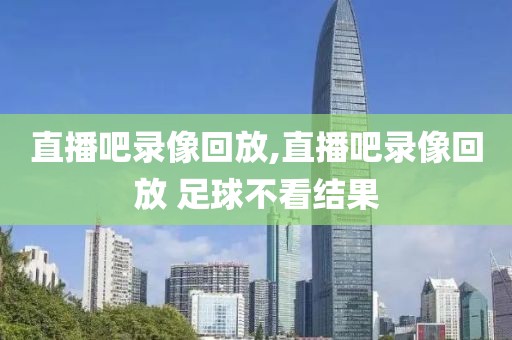 直播吧录像回放,直播吧录像回放 足球不看结果