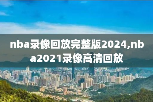 nba录像回放完整版2024,nba2021录像高清回放