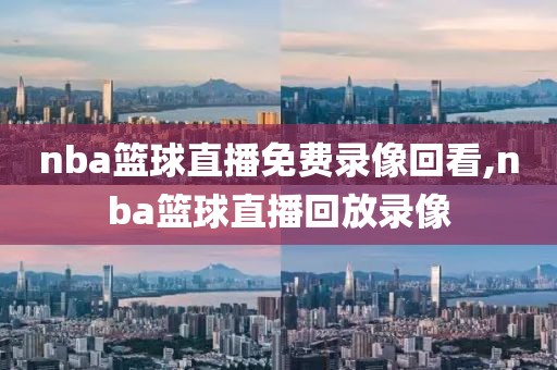 nba篮球直播免费录像回看,nba篮球直播回放录像