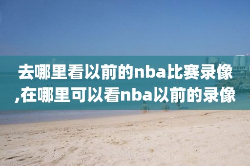 去哪里看以前的nba比赛录像,在哪里可以看nba以前的录像
