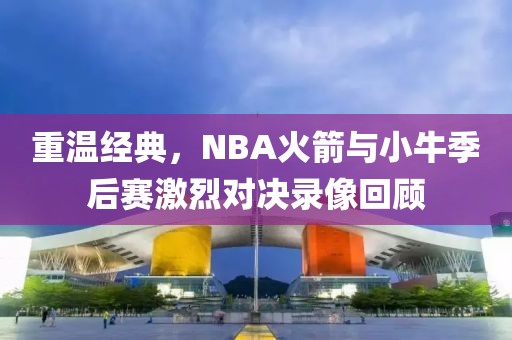 重温经典，NBA火箭与小牛季后赛激烈对决录像回顾