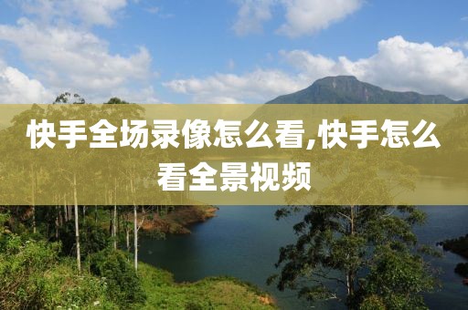 快手全场录像怎么看,快手怎么看全景视频