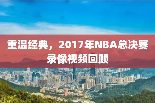 重温经典，2017年NBA总决赛录像视频回顾