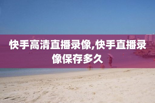 快手高清直播录像,快手直播录像保存多久