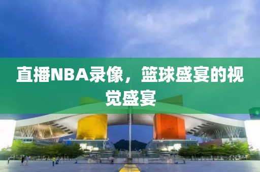 直播NBA录像，篮球盛宴的视觉盛宴