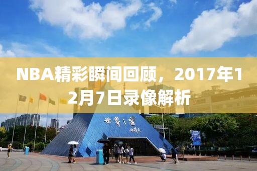 NBA精彩瞬间回顾，2017年12月7日录像解析