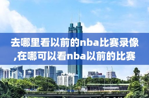 去哪里看以前的nba比赛录像,在哪可以看nba以前的比赛