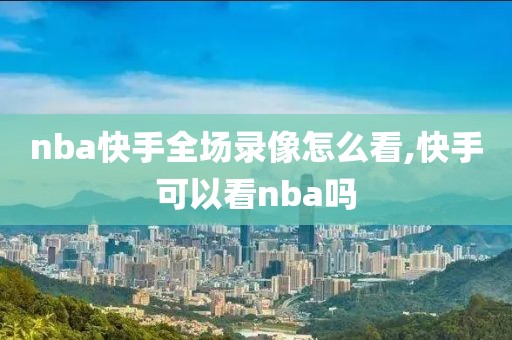 nba快手全场录像怎么看,快手可以看nba吗