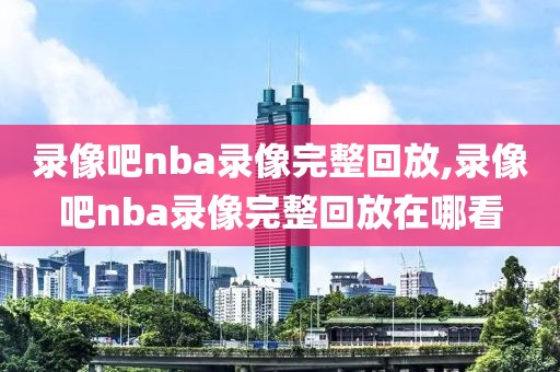 录像吧nba录像完整回放,录像吧nba录像完整回放在哪看