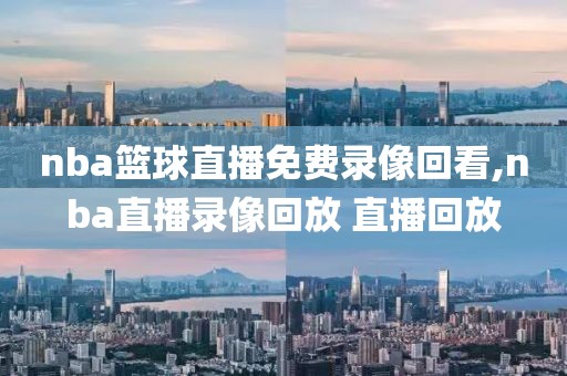 nba篮球直播免费录像回看,nba直播录像回放 直播回放