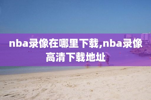 nba录像在哪里下载,nba录像高清下载地址