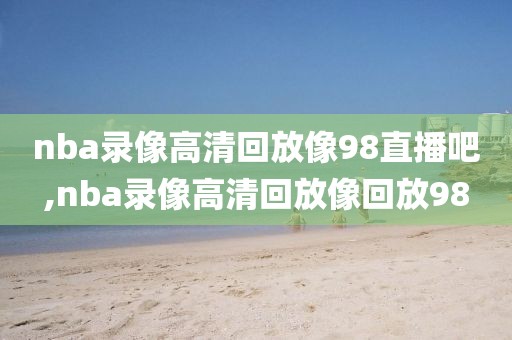 nba录像高清回放像98直播吧,nba录像高清回放像回放98