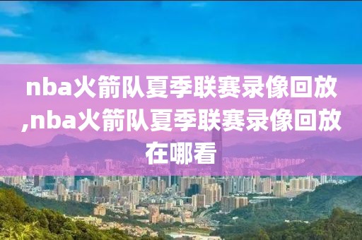 nba火箭队夏季联赛录像回放,nba火箭队夏季联赛录像回放在哪看