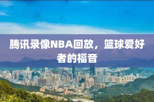 腾讯录像NBA回放，篮球爱好者的福音