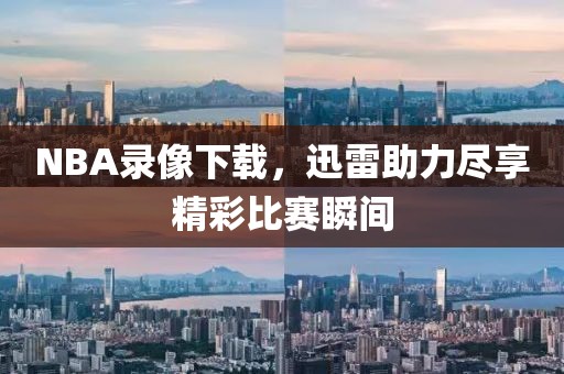 NBA录像下载，迅雷助力尽享精彩比赛瞬间