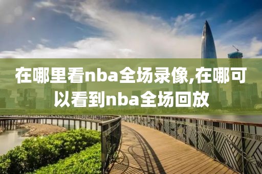 在哪里看nba全场录像,在哪可以看到nba全场回放