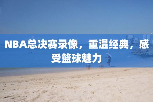 NBA总决赛录像，重温经典，感受篮球魅力